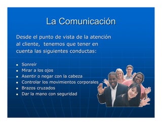 La Comunicación
Desde el punto de vista de la atención
al cliente, tenemos que tener en
cuenta las siguientes conductas:

  Sonreír
  Mirar a los ojos
  Asentir o negar con la cabeza
  Controlar los movimientos corporales
  Brazos cruzados
  Dar la mano con seguridad
 