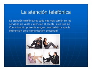 La atención telefónica
La atención telefónica es cada vez mas común en los
servicios de venta y atención al cliente, este tipo de
Comunicación presenta rasgos característicos que la
diferencian de la comunicación presencial
 