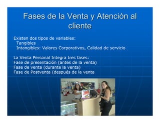 Fases de la Venta y Atención al
                cliente
Existen dos tipos de variables:
 Tangibles
 Intangibles: Valores Corporativos, Calidad de servicio

La Venta Personal Integra tres fases:
Fase de presentación (antes de la venta)
Fase de venta (durante la venta)
Fase de Postventa (después de la venta
 