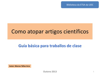 Biblioteca da ETSA da UDC

Como atopar artigos científicos
Guía básica para traballos de clase

Autor: Marcos Yáñez Arca

Outono 2013

1

 