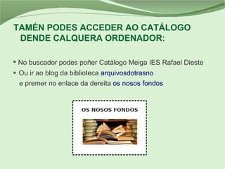 TAMÉN PODES ACCEDER AO CATÁLOGO
DENDE CALQUERA ORDENADOR:
No buscador podes poñer Catálogo Meiga IES Rafael Dieste
Ou ir ao blog da biblioteca arquivosdotrasno
e premer no enlace da dereita os nosos fondos
 