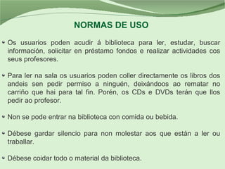 NORMAS DE USO
Os usuarios poden acudir á biblioteca para ler, estudar, buscar
información, solicitar en préstamo fondos e realizar actividades cos
seus profesores.
Para ler na sala os usuarios poden coller directamente os libros dos
andeis sen pedir permiso a ninguén, deixándoos ao rematar no
carriño que hai para tal fin. Porén, os CDs e DVDs terán que llos
pedir ao profesor.
Non se pode entrar na biblioteca con comida ou bebida.
Débese gardar silencio para non molestar aos que están a ler ou
traballar.
Débese coidar todo o material da biblioteca.
 