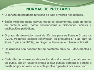 O servizo de préstamo funciona de luns a venres nos recreos.
Están incluídos neste servizo todos os documentos, agás as obras
de carácter xeral, como enciclopedias e dicionarios, cómics e
publicacións periódicas.
O prazo de devolución será de 15 días para os libros e 3 para os
DVDs. Poderase solicitar renovación do préstamo (7 días para os
libros, 1 para os DVDs), se ningún outro usuario o tivese solicitado.
Os usuarios non poderán ter en préstamo máis de 3 documentos á
vez.
Cada día de retraso na devolución dun documento penalizará con
un punto. Se un usuario chega a dez puntos perderá o dereito a
préstamo por un mes; se a vinte puntos o perderá por ese curso.
NORMAS DE PRÉSTAMO
 