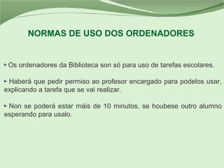 Os ordenadores da Biblioteca son só para uso de tarefas escolares.
Haberá que pedir permiso ao profesor encargado para podelos usar,
explicando a tarefa que se vai realizar.
Non se poderá estar máis de 10 minutos, se houbese outro alumno
esperando para usalo.
NORMAS DE USO DOS ORDENADORES
 