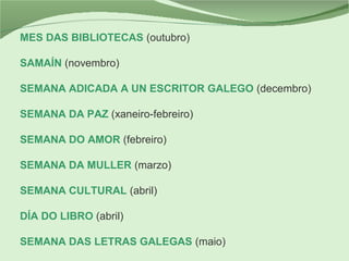 MES DAS BIBLIOTECAS (outubro)
SAMAÍN (novembro)
SEMANA ADICADA A UN ESCRITOR GALEGO (decembro)
SEMANA DA PAZ (xaneiro-febreiro)
SEMANA DO AMOR (febreiro)
SEMANA DA MULLER (marzo)
SEMANA CULTURAL (abril)
DÍA DO LIBRO (abril)
SEMANA DAS LETRAS GALEGAS (maio)
 