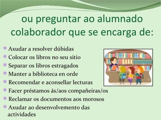 ou preguntar ao alumnado
colaborador que se encarga de:
Axudar a resolver dúbidas
Colocar os libros no seu sitio
Separar os libros estragados
Manter a biblioteca en orde
Recomendar e aconsellar lecturas
Facer préstamos ás/aos compañeiras/os
Reclamar os documentos aos morosos
Axudar ao desenvolvemento das
actividades
 