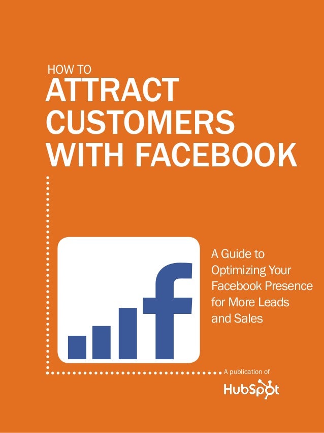 HOW TO ATTRACT CUSTOMERS with FACEBOOK
1
www.Hubspot.com
Share This Ebook!
ATTRACT
CUSTOMERS
WITH FACEBOOK
How to
A Guide to
Optimizing Your
Facebook Presence
for More Leads
and Sales
A publication of
 