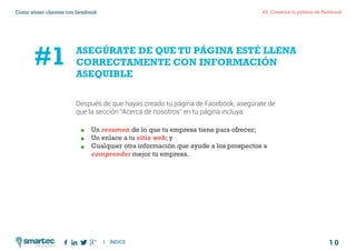 1 0
#2 Construir tu público de FacebookComo atraer clientes con facebook
I ÍNDICE
marketing digital
ASEGÚRATE DE QUE TU PÁGINA ESTÉ LLENA
CORRECTAMENTE CON INFORMACIÓN
ASEQUIBLE
	Un resumen de lo que tu empresa tiene para ofrecer;
	 Un enlace a tu sitio web; y
	 Cualquier otra información que ayude a los prospectos a
	 comprender mejor tu empresa.
#1
Después de que hayas creado tu página de Facebook, asegúrate de
que la sección “Acerca de nosotros” en tu página incluya:
 