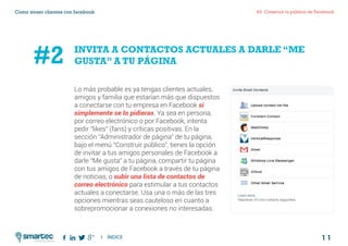 1 1
#2 Construir tu público de FacebookComo atraer clientes con facebook
I ÍNDICE
marketing digital
Lo más probable es ya tengas clientes actuales,
amigos y familia que estarían más que dispuestos
a conectarse con tu empresa en Facebook si
simplemente se lo pidieras. Ya sea en persona,
por correo electrónico o por Facebook, intenta
pedir “likes” (fans) y críticas positivas. En la
sección “Administrador de página” de tu página,
bajo el menú “Construir público”, tienes la opción
de invitar a tus amigos personales de Facebook a
darle “Me gusta” a tu página, compartir tu página
con tus amigos de Facebook a través de tu página
de noticias, o subir una lista de contactos de
correo electrónico para estimular a tus contactos
actuales a conectarse. Usa una o más de las tres
opciones mientras seas cauteloso en cuanto a
sobrepromocionar a conexiones no interesadas.
INVITA A CONTACTOS ACTUALES A DARLE “ME
GUSTA” A TU PÁGINA#2
 