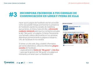 1 2
#2 Construir tu público de FacebookComo atraer clientes con facebook
I ÍNDICE
marketing digital
Hacer que tu página de Facebook sea tan accesible
como sea posible incluye promocionar tu presencia
en Facebook usando los canales de marketing
que ya tienes, en línea y fuera de ella, y eliminando
cualquier obstáculo para que tus contactos actuales
le den “Me gusta” a tu página. Si tienes físicamente
una fachada, coloca calcomanías en tus ventanas
delanteras promocionando tu página e incluye tu
URL de Facebook en tus recibos.
Si tienes un sitio web, blog o boletín informativo
por correo electrónico, utiliza los diferentes plugins
sociales de Facebook
– especialmente el botón de “Me gusta” o Like Box
– para que la gente le dé “Me gusta” a tu página al
momento y sin tener que ir a Facebook.com.
INCORPORA FACEBOOK A TUS CANALES DE
COMUNICACIÓN EN LÍNEAY FUERA DE ELLA#3
 