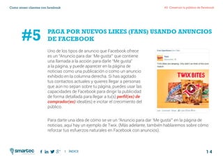 1 4
#2 Construir tu público de FacebookComo atraer clientes con facebook
I ÍNDICE
marketing digital
Uno de los tipos de anuncio que Facebook ofrece
es un “Anuncio para dar ‘Me gusta’” que contiene
una llamada a la acción para darle “Me gusta”
a la página, y puede aparecer en la página de
noticias como una publicación o como un anuncio
exhibido en la columna derecha. Si has agotado
tus contactos actuales y quieres llegar a personas
que aún no sepan sobre tu página, puedes usar las
capacidades de Facebook para dirigir la publicidad
de forma detallada para llegar a tu(s) perfil(es) de
comprador(es) ideal(es) e incitar el crecimiento del
público.
Para darte una idea de cómo se ve un “Anuncio para dar ‘Me gusta’” en la página de
noticias, aquí hay un ejemplo de Twix. (Más adelante, también hablaremos sobre cómo
reforzar tus esfuerzos naturales en Facebook con anuncios).
PAGA POR NUEVOS LIKES (FANS) USANDO ANUNCIOS
DE FACEBOOK#5
 