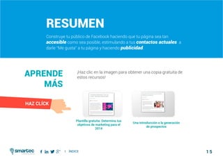 1 5
#2 Construir tu público de FacebookComo atraer clientes con facebook
I ÍNDICE
marketing digital
Resumen
Construye tu público de Facebook haciendo que tu página sea tan
accesible como sea posible, estimulando a tus contactos actuales a
darle “Me gusta” a tu página y haciendo publicidad.
¡Haz clic en la imagen para obtener una copia gratuita de
estos recursos!
Aprende
más
Plantilla gratuita: Determina tus
objetivos de marketing para el
2014
Una introducción a la generación
de prospectos
HAZ CLÍCK
 