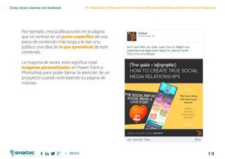 1 9
Como atraer clientes con facebook
I ÍNDICE
marketing digital
#3 Desarrollar y Enfocarte en tu Contenido y Estrategias Globales de Generación de Prospectos
Por ejemplo, crea publicaciones en la página
que se centran en un punto específico de una
pieza de contenido más larga o le dan a tu
público una idea de lo que aprenderán de este
contenido.
La mayoría de veces, esto significa crear
imágenes personalizadas en Power Point o
Photoshop para poder llamar la atención de un
prospecto cuando esté leyendo su página de
noticias.
 