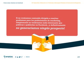 2 1
Como atraer clientes con facebook
I ÍNDICE
marketing digital
#3 Desarrollar y Enfocarte en tu Contenido y Estrategias Globales de Generación de Prospectos
Si no creáramos contenido dirigido a resolver
problemas para los profesionales de marketing,
simplemente no tendríamos nada interesante que
publicar o publicitar en Facebook, ¡y definitivamente
no generaríamos ningún prospecto!
 