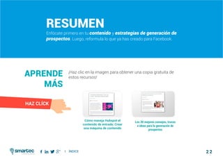 2 2
Como atraer clientes con facebook
I ÍNDICE
marketing digital
#3 Desarrollar y Enfocarte en tu Contenido y Estrategias Globales de Generación de Prospectos
Resumen
Enfócate primero en tu contenido y estrategias de generación de
prospectos. Luego, reformula lo que ya has creado para Facebook.
¡Haz clic en la imagen para obtener una copia gratuita de
estos recursos!
Aprende
más
Cómo maneja Hubspot el
contenido de entrada: Crear
una máquina de contenido
Los 30 mejores consejos, trucos
e ideas para la generación de
prospectos
HAZ CLÍCK
 