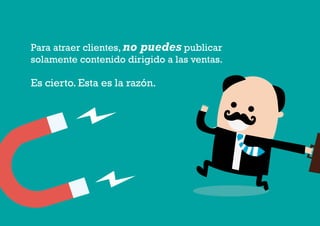 2 4
#4 Impulsar la creación de valor: Qué clase de contenido crear y compartir en FacebookComo atraer clientes con facebook
I ÍNDICE
marketing digital
Para atraer clientes, no puedes publicar
solamente contenido dirigido a las ventas.
Es cierto. Esta es la razón.
 