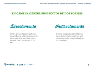 2 7
#4 Impulsar la creación de valor: Qué clase de contenido crear y compartir en FacebookComo atraer clientes con facebook
I ÍNDICE
marketing digital
EN CAMBIO, GENERA PROSPECTOS DE DOS FORMAS:
Directamente
Genera prospectos compartiendo
contenido que enlace directamente
a una página de aterrizaje con un
formulario de contacto en tu sitio
web.
Genera prospectos con el tiempo
luego de compartir contenido fácil
de consumir que no esté alojado en
un formulario.
Indirectamente
 