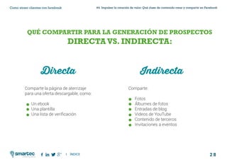 2 8
#4 Impulsar la creación de valor: Qué clase de contenido crear y compartir en FacebookComo atraer clientes con facebook
I ÍNDICE
marketing digital
QUÉ COMPARTIR PARA LA GENERACIÓN DE PROSPECTOS
DIRECTAVS. INDIRECTA:
Directa
Comparte la página de aterrizaje
para una oferta descargable, como:
	 Un ebook
	 Una plantilla
	 Una lista de verificación
Comparte:
	Fotos
	 Álbumes de fotos
	 Entradas de blog
	 Videos de YouTube
	 Contenido de terceros
	 Invitaciones a eventos
Indirecta
 
