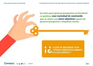 2 9
#4 Impulsar la creación de valor: Qué clase de contenido crear y compartir en FacebookComo atraer clientes con facebook
I ÍNDICE
marketing digital
La clave para generar prospectos en Facebook
es publicar una variedad de contenido
que se alinee con otros objetivos aparte de
generar prospectos e impulsar ventas.
A QUÉ TE REFIERES CON
‘OTROS OBJETIVOS APARTE
DE LASVENTAS?!’
¡¿
 