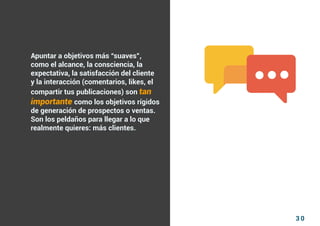 3 0
Como atraer clientes con facebook
I ÍNDICE
marketing digital
Apuntar a objetivos más “suaves”,
como el alcance, la consciencia, la
expectativa, la satisfacción del cliente
y la interacción (comentarios, likes, el
compartir tus publicaciones) son tan
importante como los objetivos rígidos
de generación de prospectos o ventas.
Son los peldaños para llegar a lo que
realmente quieres: más clientes.
 
