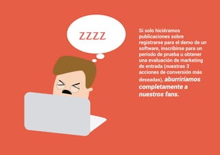 3 5
#4 Impulsar la creación de valor: Qué clase de contenido crear y compartir en FacebookComo atraer clientes con facebook
I ÍNDICE
marketing digital
Si solo hiciéramos
publicaciones sobre
registrarse para el demo de un
software, inscribirse para un
periodo de prueba u obtener
una evaluación de marketing
de entrada (nuestras 3
acciones de conversión más
deseadas), aburriríamos
completamente a
nuestros fans.
zzzz
 