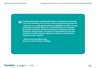 3 6
#4 Impulsar la creación de valor: Qué clase de contenido crear y compartir en FacebookComo atraer clientes con facebook
I ÍNDICE
marketing digital
Cuando publicamos contenido enfocado en el producto con llamadas
a la acción enfocadas en las ventas, puede que generemos prospectos
calificados, pero solo generamos un puñado de ellos. Cuando
publicamos contenido educativo o entretenido sobre el marketing
de entrada en general, generamos montones de prospectos porque
llegamos a más personas y nos damos la oportunidad de hacer que
les interese la idea de hacer negocios con nosotros sin forzarlos a
tragarse nuestro software.”
– Brittany Leaning (@bleaning)
Gerente de redes sociales, HubSpot
“
 