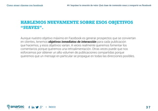 3 7
#4 Impulsar la creación de valor: Qué clase de contenido crear y compartir en FacebookComo atraer clientes con facebook
I ÍNDICE
marketing digital
HABLEMOS NUEVAMENTE SOBRE ESOS OBJETIVOS
“SUAVES”.
Aunque nuestro objetivo máximo en Facebook es generar prospectos que se conviertan
en clientes, tenemos objetivos inmediatos de interacción para cada publicación
que hacemos, y esos objetivos varían. A veces realmente queremos fomentar los
comentarios porque queremos una retroalimentación. Otras veces puede que nos
esforcemos por obtener un alto volumen de publicaciones compartidas porque
queremos que un mensaje en particular se propague en todas las direcciones posibles.
 