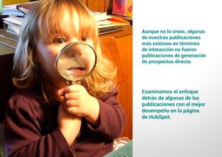 3 9
#4 Impulsar la creación de valor: Qué clase de contenido crear y compartir en FacebookComo atraer clientes con facebook
I ÍNDICE
marketing digital
Aunque no lo creas, algunas
de nuestras publicaciones
más exitosas en términos
de interacción no fueron
publicaciones de generación
de prospectos directa.
Examinemos el enfoque
detrás de algunas de las
publicaciones con el mejor
desempeño en la página
de HubSpot.
 