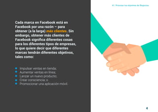 4
#1 Priorizar tus objetivos de NegociosComo atraer clientes con facebook
I ÍNDICE
marketing digital
Cada marca en Facebook está en
Facebook por una razón – para
obtener (a la larga) más clientes. Sin
embargo, obtener más clientes de
Facebook significa diferentes cosas
para los diferentes tipos de empresas,
lo que quiere decir que diferentes
marcas tendrán diferentes objetivos,
tales como:
Impulsar ventas en tienda;
Aumentar ventas en línea;
Lanzar un nuevo producto;
Crear consciencia; o
Promocionar una aplicación móvil.
 