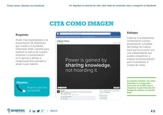 4 0
#4 Impulsar la creación de valor: Qué clase de contenido crear y compartir en FacebookComo atraer clientes con facebook
I ÍNDICE
marketing digital
CITA COMO IMAGEN
Propósito
Atraer más espectadores a la
presentación de SlideShare
que nuestro co-fundador,
Dharmesh Shah, compiló para
explicar la cultura de nuestra
empresa. La presentación
en sí apunta a alinear a
empprospectoos actuales y
atraer nuevo talento.
Objetivo
Enfoque
Capturar una diapositiva
contenida en nuestra
presentación completa
del Código de Cultura
para que sirva como una
cita independiente que
pueda compartirse, y
enlazar a la presentación
para incrementar el
conteo de vistas.
La leyenda contiene una clara
llamada a la acción para
hacer clic en la URL corta y
visualizar la presentación del
Código de Cultura en nuestro
blog.
Alcance y que sea
compartida
 