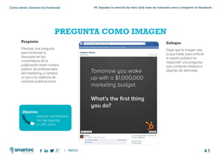 4 1
#4 Impulsar la creación de valor: Qué clase de contenido crear y compartir en FacebookComo atraer clientes con facebook
I ÍNDICE
marketing digital
PREGUNTA COMO IMAGEN
Propósito
Plantear una pregunta
para fomentar la
discusión en los
comentarios de la
publicación entre nuestro
público de profesionales
del marketing, y cambiar
un poco la cadencia de
nuestras publicaciones
Enfoque
Dejar que la imagen sea
la que hable para enfocar
a nuestro público en
responder una pregunta.
que contienen enlaces a
páginas de aterrizaje.
Objetivo
Generar comentarios.
No hay leyenda
ni URL corta.
 