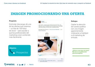 4 3
#4 Impulsar la creación de valor: Qué clase de contenido crear y compartir en FacebookComo atraer clientes con facebook
I ÍNDICE
marketing digital
IMAGEN PROMOCIONANDO UNA OFERTA
Propósito
Estimular descargas de una
de las ofertas que creamos
– un lote de 160 fotos
de stock – para ayudar a
que los profesionales del
marketing creen contenido
más fácilmente.
Enfoque
Captar la atención
de nuestro público
con una imagen
aparentemente
irrelevante a HubSpot
o el marketing de
entrada.
¿Quieres estas fotos de stock?
Haz clic en la publicación
para descargarlas.
Objetivo
Prospectos
 