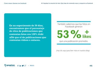 4 6
#4 Impulsar la creación de valor: Qué clase de contenido crear y compartir en FacebookComo atraer clientes con facebook
I ÍNDICE
marketing digital
También sabemos que las fotos en
Facebook generan
53%que una publicación promedio.
En un experimento de 30 días,
encontramos que el porcentaje
de clics de publicaciones que
contenían fotos era 128% más
alto que el de publicaciones que
contenían videos o enlaces.
¡Haz clic aquí para leer más en nuestro blog!
likes
+
 
