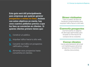 5
#1 Priorizar tus objetivos de NegociosComo atraer clientes con facebook
I ÍNDICE
marketing digital
Esta guía será útil principalmente
para empresas que quieran generar
prospectos o ventas en línea. Incluso
con estos objetivos en mente, hay
unos cuantos peldaños previos a que
los fans se conviertan en clientes. Si
quieres clientes primero tienes que:
Construir un público;
Impulsar tráfico hacia tu sitio web;
Convertir ese tráfico en prospectos
calificados; y luego
Alimentar esos prospectos hasta
convertirlos en clientes.
Atraer visitantes
Crea un público de fans de
Facebook comprometidos para
impulsar tráfico hacia tu sitio web.
Convertir prospectos
Usa formularios en páginas
de aterrizaje optimizadas para
recopilar la información de
contacto de los visitantes.
Cerrar clientes
Usa la automatización del email
y el marketing para alimentar
prospectos y convertirlos en
clientes (recurrentes).
1.
2.
3.
4.
 