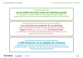 5 1
#5 Maximizar la Adquisición de Clientes con PublicidadComo atraer clientes con facebook
I ÍNDICE
marketing digital
Desafortunadamente,
ya no existe tal cosa como un almuerzo gratis
en Facebook. Los profesionales de marketing solían poder llegar a la
mayoría de sus fans gratuitamente (sin publicidad), pero eso está cambiando.
Facebook está evolucionando para convertirse más en
una plataforma pagada de marketing
que en una plataforma natural. La capacidad de una marca para
llegar a sus fans de forma natural ha disminuido
a medida que más marcas y contenido compiten para aparecer en las
páginas de noticias de los usuarios.
En cualquier momento, hay aproximadamente
1,500 historias en la página de noticias
compitiendo una contra otra. El algoritmo de Facebook prioriza solo a
alrededor de 300 – un quinto – de ellas. Las marcas que quieren ser notadas
tienen que pagar para participar.
 