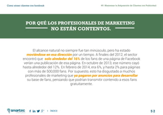 5 2
#5 Maximizar la Adquisición de Clientes con PublicidadComo atraer clientes con facebook
I ÍNDICE
marketing digital
El alcance natural no siempre fue tan minúsculo, pero ha estado
moviéndose en esa dirección por un tiempo. A finales del 2012, el sector
encontró que solo alrededor del 16% de los fans de una página de Facebook
verían una publicación de esa página. En octubre de 2013, ese número cayó
hasta alrededor del 12%. En febrero de 2014, era 6%, y hasta 2% para páginas
con más de 500,000 fans. Por supuesto, esto ha disgustado a muchos
profesionales de marketing que ya pagaron por anuncios para desarrollar
su base de fans, pensando que podrían transmitir contenido a esos fans
gratuitamente.
POR QUÉ LOS PROFESIONALES DE MARKETING
NO ESTÁN CONTENTOS.
 