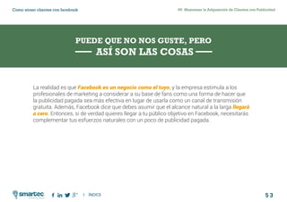 5 3
#5 Maximizar la Adquisición de Clientes con PublicidadComo atraer clientes con facebook
I ÍNDICE
marketing digital
PUEDE QUE NO NOS GUSTE, PERO
ASÍ SON LAS COSAS
La realidad es que Facebook es un negocio como el tuyo, y la empresa estimula a los
profesionales de marketing a considerar a su base de fans como una forma de hacer que
la publicidad pagada sea más efectiva en lugar de usarla como un canal de transmisión
gratuita. Además, Facebook dice que debes asumir que el alcance natural a la larga llegará
a cero. Entonces, si de verdad quieres llegar a tu público objetivo en Facebook, necesitarás
complementar tus esfuerzos naturales con un poco de publicidad pagada.
 