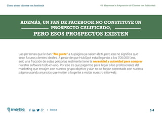 5 4
#5 Maximizar la Adquisición de Clientes con PublicidadComo atraer clientes con facebook
I ÍNDICE
marketing digital
Las personas que le dan “Me gusta” a tu página ya saben de ti, pero eso no significa que
sean futuros clientes ideales. A pesar de que HubSpot está llegando a los 700,000 fans,
solo una fracción de estas personas realmente tiene la necesidad y autoridad para comprar
nuestro software todo en uno. Por eso es que pagamos para llegar a los profesionales del
marketing que encajen con nuestro grupo objetivo y aún no se hayan conectado con nuestra
página usando anuncios que inviten a la gente a visitar nuestro sitio web.
ADEMÁS, UN FAN DE FACEBOOK NO CONSTITUYE UN
PROSPECTO CALIFICADO,
PERO ESOS PROSPECTOS EXISTEN
 