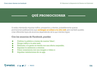 5 6
#5 Maximizar la Adquisición de Clientes con PublicidadComo atraer clientes con facebook
I ÍNDICE
marketing digital
Si estás intentando impulsar tráfico, prospectos y clientes, probablemente quieras
promocionar publicaciones que contengan un enlace a tu sitio web, pero también puedes
crear diferentes tipos de anuncios dependiendo de lo que intentes lograr.
Con los anuncios de Facebook, puedes
	 Cultivar tu público a traves de nuevos ‘likes’;
	 Dirigir tráfico a tu sitio web;
	 Estimular a la gente en tienda con una oferta canjeable;
	 Impulsar la asistencia a eventos;
	 Crear consciencia con una imagen o video; e
	 Impulsar instalaciones de un app.
QUÉ PROMOCIONAR
 