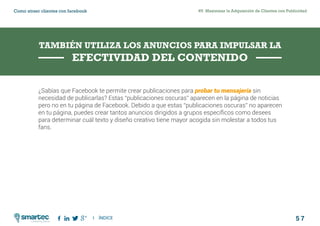 5 7
#5 Maximizar la Adquisición de Clientes con PublicidadComo atraer clientes con facebook
I ÍNDICE
marketing digital
¿Sabías que Facebook te permite crear publicaciones para probar tu mensajería sin
necesidad de publicarlas? Estas “publicaciones oscuras” aparecen en la página de noticias
pero no en tu página de Facebook. Debido a que estas “publicaciones oscuras” no aparecen
en tu página, puedes crear tantos anuncios dirigidos a grupos específicos como desees
para determinar cuál texto y diseño creativo tiene mayor acogida sin molestar a todos tus
fans.
TAMBIÉN UTILIZA LOS ANUNCIOS PARA IMPULSAR LA
EFECTIVIDAD DEL CONTENIDO
 