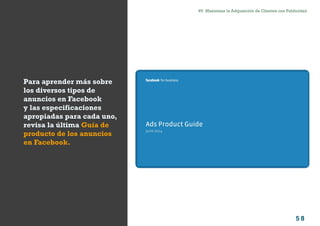 5 8
#5 Maximizar la Adquisición de Clientes con PublicidadComo atraer clientes con facebook
I ÍNDICE
marketing digital
Para aprender más sobre
los diversos tipos de
anuncios en Facebook
y las especificaciones
apropiadas para cada uno,
revisa la última Guía de
producto de los anuncios
en Facebook.
 