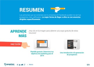 5 9
#5 Maximizar la Adquisición de Clientes con PublicidadComo atraer clientes con facebook
I ÍNDICE
marketing digital
Resumen
Las personas que se conectan con tu empresa en Facebook pueden no ser tus
prospectos más calificados. La mejor forma de llegar a ellos es con anuncios
dirigidos específicamente.
¡Haz clic en la imagen para obtener una copia gratuita de estos
recursos!
Aprende
más
Plantilla gratuita: Determina tus
objetivos de marketing para el
2014
Una introducción a la generación
de prospectos
HAZ CLÍCK
 