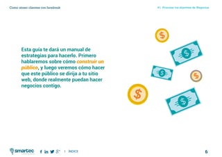 6
#1 Priorizar tus objetivos de NegociosComo atraer clientes con facebook
I ÍNDICE
marketing digital
Esta guía te dará un manual de
estrategias para hacerlo. Primero
hablaremos sobre cómo construir un
público, y luego veremos cómo hacer
que este público se dirija a tu sitio
web, donde realmente puedan hacer
negocios contigo.
 