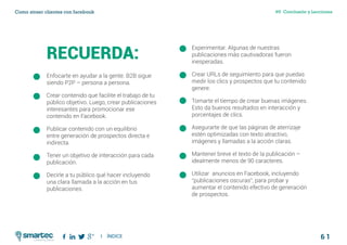 6 1
#6 Conclusión y LeccionesComo atraer clientes con facebook
I ÍNDICE
marketing digital
RECUERDA:
Enfocarte en ayudar a la gente. B2B sigue
siendo P2P – persona a persona.
Crear contenido que facilite el trabajo de tu
público objetivo. Luego, crear publicaciones
interesantes para promocionar ese
contenido en Facebook.
Publicar contenido con un equilibrio
entre generación de prospectos directa e
indirecta.
Tener un objetivo de interacción para cada
publicación.
Decirle a tu público qué hacer incluyendo
una clara llamada a la acción en tus
publicaciones.
Experimentar. Algunas de nuestras
publicaciones más cautivadoras fueron
inesperadas.
Crear URLs de seguimiento para que puedas
medir los clics y prospectos que tu contenido
genere.
Tomarte el tiempo de crear buenas imágenes.
Esto da buenos resultados en interacción y
porcentajes de clics.
Asegurarte de que las páginas de aterrizaje
estén optimizadas con texto atractivo,
imágenes y llamadas a la acción claras.
Mantener breve el texto de la publicación –
idealmente menos de 90 caracteres.
Utilizar anuncios en Facebook, incluyendo
“publicaciones oscuras”, para probar y
aumentar el contenido efectivo de generación
de prospectos.
 