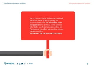 9
#2 Construir tu público de FacebookComo atraer clientes con facebook
I ÍNDICE
marketing digital
Para cultivar tu base de fans de Facebook,
necesitas hacer que tu página y tus
publicaciones sean tan accesibles como
sea posible tanto en línea como fuera de
ella. Nadie puede conectarse contigo en
Facebook si no saben que existes, así que
hablemos sobre
5 formas de de hacerte notar.
 