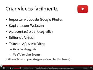 Criar vídeos facilmente
• Importar vídeos do Google Photos
• Captura com Webcam
• Apresentação de fotografias
• Editor de Vídeo
• Transmissões em Direto
– Google Hangouts
– YouTube Live Events
(Utilize o Wirecast para Hangouts e Youtube Live Events)
Youtube Marketing Vasco Marques www.vascomarques.com
10
 