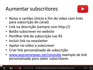 Aumentar subscritores
• Notas e cartões (início e fim do vídeo com links
para subscrição do canal)
• Link na descrição (sempre com http://)
• Botão subscrever no website
• Partilhar link de subscrição nas RS
• Incluir link na newsletter
• Apelar no vídeo a subscrever
• Criar link personalizado de subscrição
• www.vascomarques.net/youtube exemplo de link
personalizado para obter subscritores
Youtube Marketing Vasco Marques www.vascomarques.com
12
 