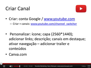 Criar Canal
• Criar: conta Google / www.youtube.com
– Criar + canais: www.youtube.com/channel_switcher
• Personalizar: ícone; capa (2560*1440);
adicionar links; descrição; canais em destaque;
ativar navegação – adicionar trailer e
conteúdos
• Canva.com
Youtube Marketing Vasco Marques www.vascomarques.com
3
 
