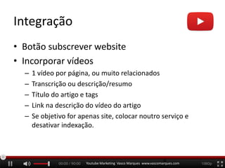 Integração
• Botão subscrever website
• Incorporar vídeos
– 1 vídeo por página, ou muito relacionados
– Transcrição ou descrição/resumo
– Título do artigo e tags
– Link na descrição do vídeo do artigo
– Se objetivo for apenas site, colocar noutro serviço e
desativar indexação.
Youtube Marketing Vasco Marques www.vascomarques.com
6
 
