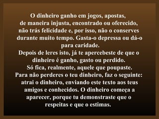 O dinheiro ganho em jogos, apostas,  de maneira injusta, encontrado ou oferecido,  não trás felicidade e, por isso, não o conserves  durante muito tempo. Gasta-o depressa ou dá-o para caridade. Depois de leres isto, já te apercebeste de que o  dinheiro é ganho, gasto ou perdido.  Só fica, realmente, aquele que poupaste. Para não perderes o teu dinheiro, faz o seguinte:  atrai o dinheiro, enviando este texto aos teus amigos e conhecidos. O dinheiro começa a  aparecer, porque tu demonstraste que o  respeitas e que o estimas. .  